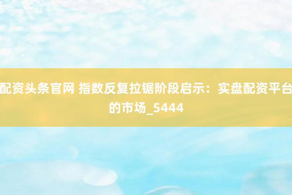 配资头条官网 指数反复拉锯阶段启示：实盘配资平台的市场_5444