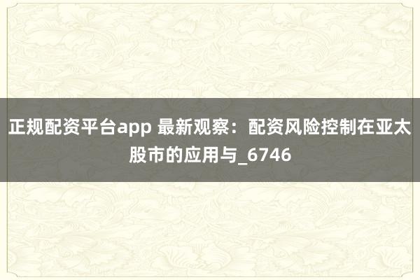 正规配资平台app 最新观察：配资风险控制在亚太股市的应用与_6746