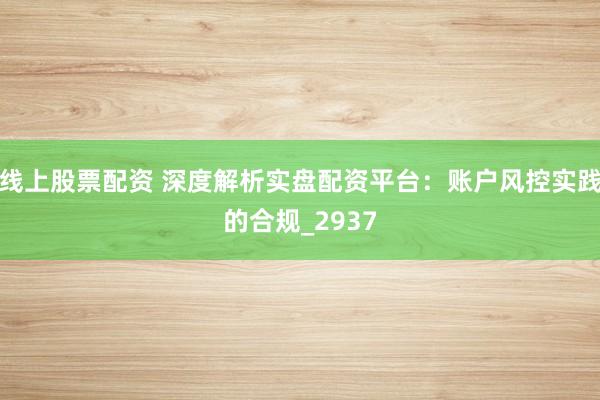 线上股票配资 深度解析实盘配资平台：账户风控实践的合规_2937