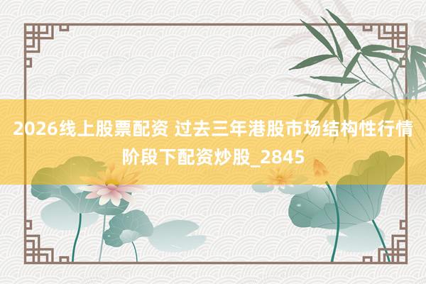 2026线上股票配资 过去三年港股市场结构性行情阶段下配资炒股_2845