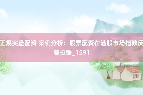 正规实盘配资 案例分析：股票配资在港股市场指数反复拉锯_1591