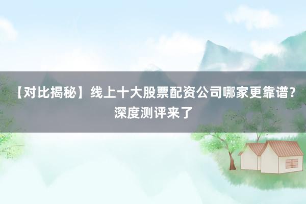 【对比揭秘】线上十大股票配资公司哪家更靠谱？深度测评来了