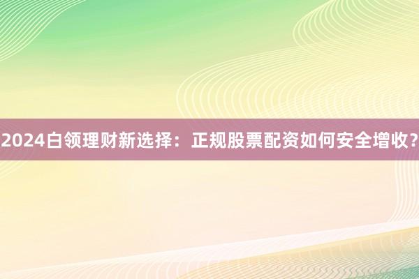 2024白领理财新选择：正规股票配资如何安全增收？