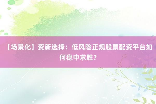 【场景化】资新选择：低风险正规股票配资平台如何稳中求胜？