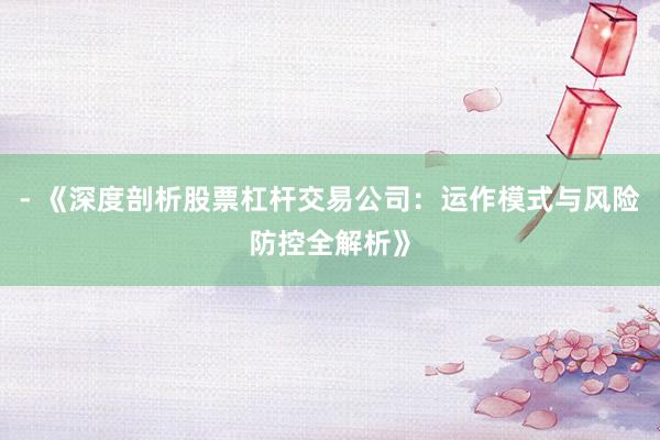 - 《深度剖析股票杠杆交易公司：运作模式与风险防控全解析》