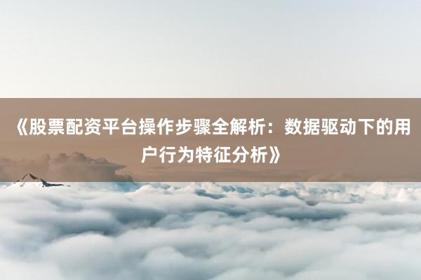 《股票配资平台操作步骤全解析：数据驱动下的用户行为特征分析》