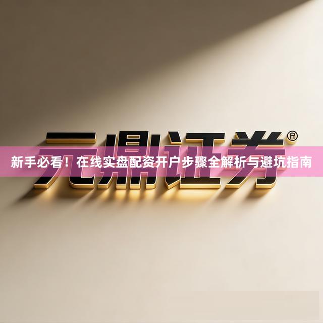 新手必看！在线实盘配资开户步骤全解析与避坑指南