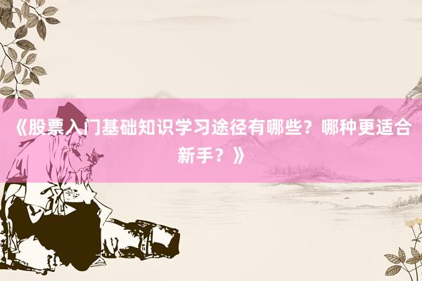 《股票入门基础知识学习途径有哪些？哪种更适合新手？》
