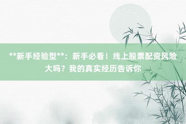 **新手经验型**：新手必看！线上股票配资风险大吗？我的真实经历告诉你