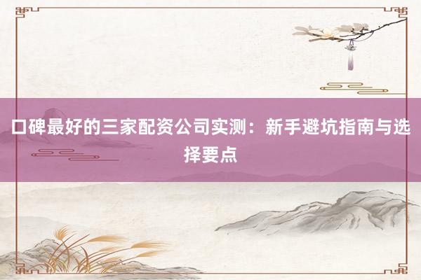 口碑最好的三家配资公司实测：新手避坑指南与选择要点