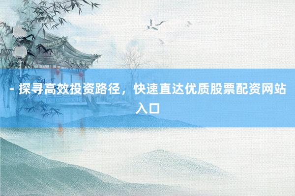 - 探寻高效投资路径，快速直达优质股票配资网站入口