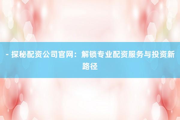 - 探秘配资公司官网：解锁专业配资服务与投资新路径