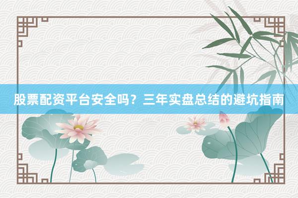 股票配资平台安全吗？三年实盘总结的避坑指南
