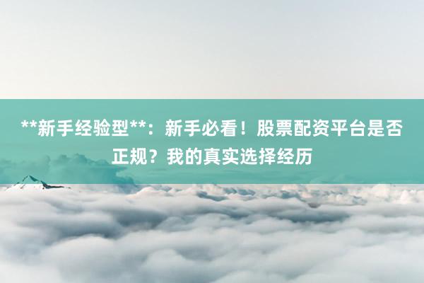 **新手经验型**：新手必看！股票配资平台是否正规？我的真实选择经历