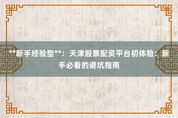 **新手经验型**：天津股票配资平台初体验：新手必看的避坑指南
