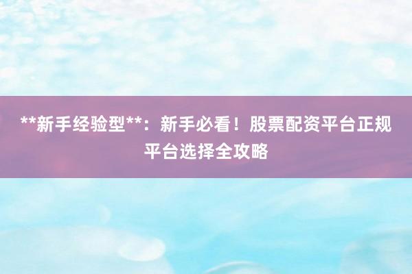 **新手经验型**：新手必看！股票配资平台正规平台选择全攻略