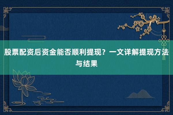 股票配资后资金能否顺利提现？一文详解提现方法与结果
