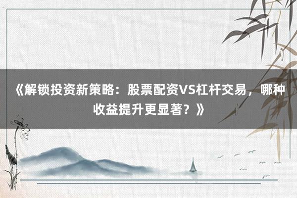 《解锁投资新策略：股票配资VS杠杆交易，哪种收益提升更显著？》