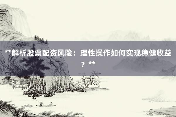 **解析股票配资风险：理性操作如何实现稳健收益？**