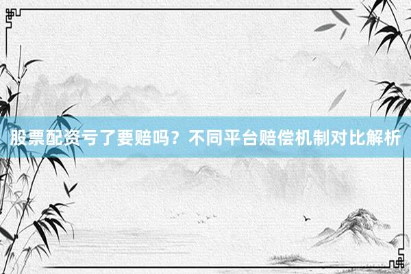 股票配资亏了要赔吗？不同平台赔偿机制对比解析