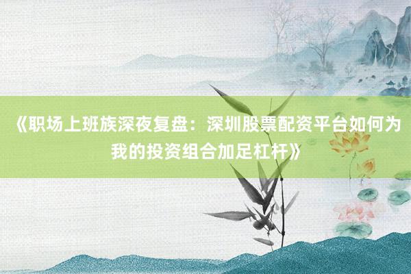 《职场上班族深夜复盘：深圳股票配资平台如何为我的投资组合加足杠杆》
