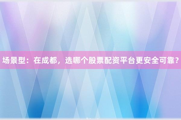 场景型：在成都，选哪个股票配资平台更安全可靠？
