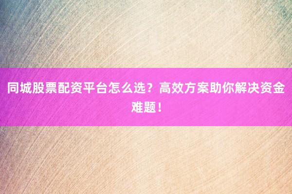 同城股票配资平台怎么选？高效方案助你解决资金难题！
