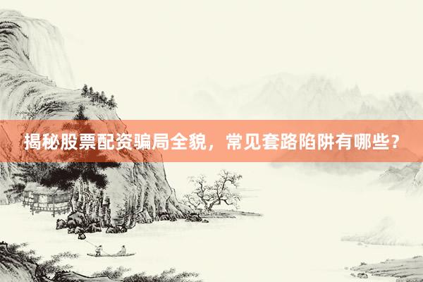 揭秘股票配资骗局全貌，常见套路陷阱有哪些？