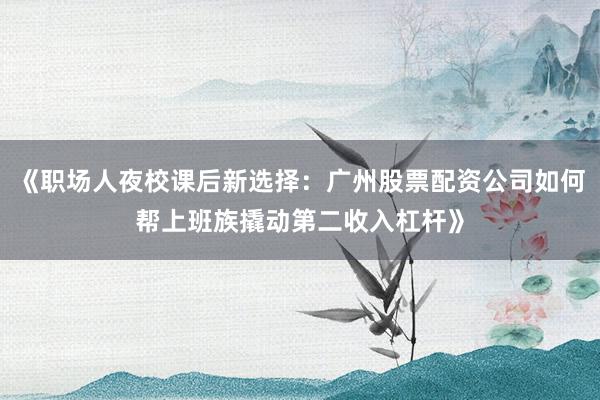 《职场人夜校课后新选择：广州股票配资公司如何帮上班族撬动第二收入杠杆》