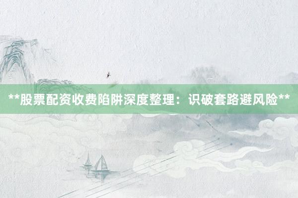 **股票配资收费陷阱深度整理：识破套路避风险**