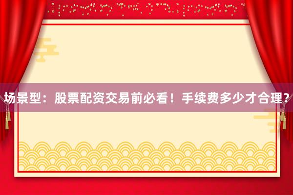 场景型：股票配资交易前必看！手续费多少才合理？
