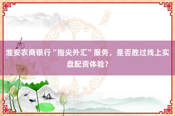 淮安农商银行“指尖外汇”服务，是否胜过线上实盘配资体验？
