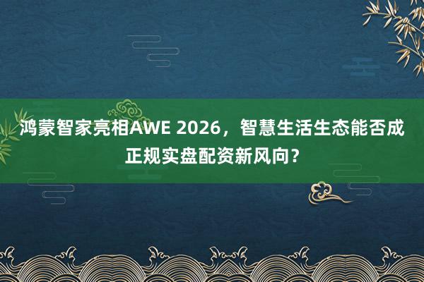 鸿蒙智家亮相AWE 2026，智慧生活生态能否成正规实盘配资新风向？
