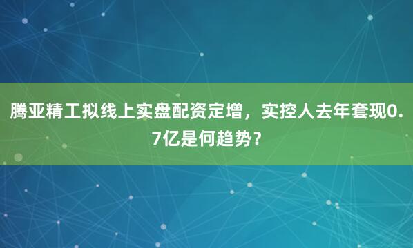 腾亚精工拟线上实盘配资定增，实控人去年套现0.7亿是何趋势？