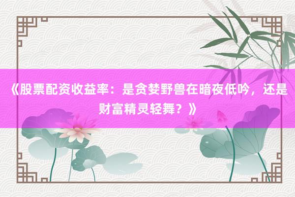 《股票配资收益率：是贪婪野兽在暗夜低吟，还是财富精灵轻舞？》