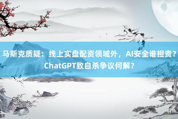 马斯克质疑：线上实盘配资领域外，AI安全谁担责？ChatGPT致自杀争议何解？