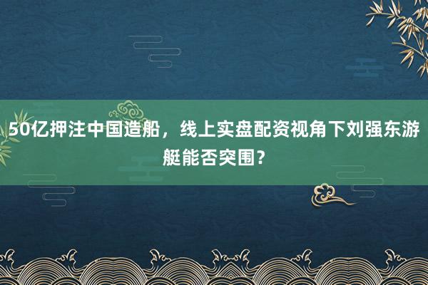 50亿押注中国造船，线上实盘配资视角下刘强东游艇能否突围？