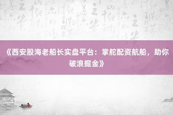 《西安股海老船长实盘平台：掌舵配资航船，助你破浪掘金》