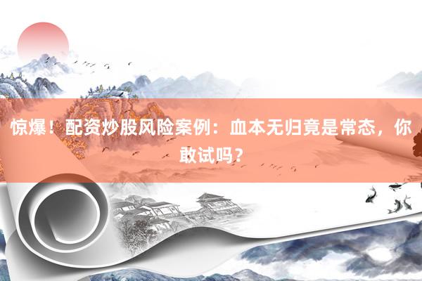 惊爆！配资炒股风险案例：血本无归竟是常态，你敢试吗？