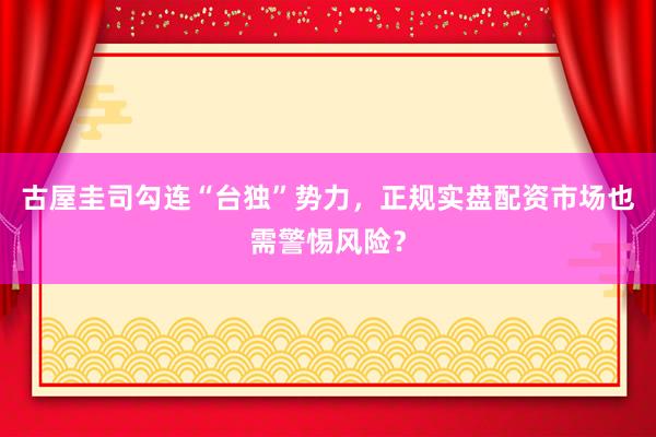 古屋圭司勾连“台独”势力，正规实盘配资市场也需警惕风险？