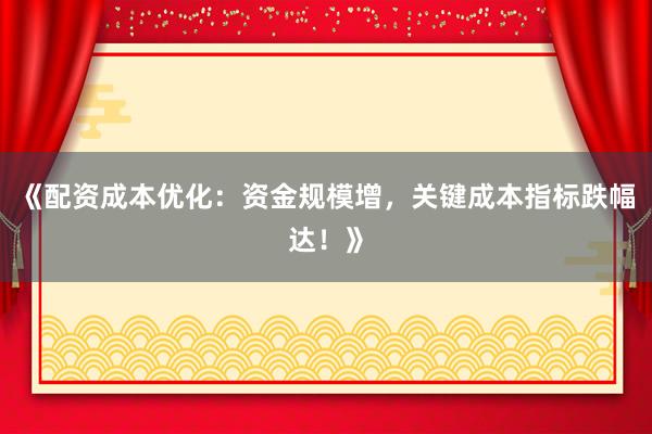 《配资成本优化：资金规模增，关键成本指标跌幅达！》