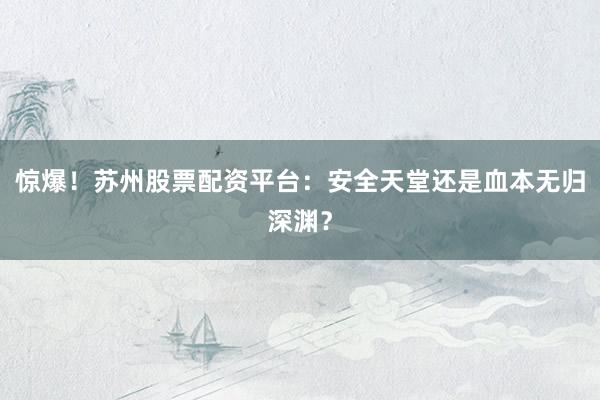 惊爆！苏州股票配资平台：安全天堂还是血本无归深渊？