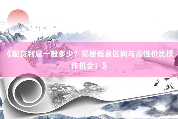 《配资利息一般多少？揭秘低息区间与高性价比操作机会！》