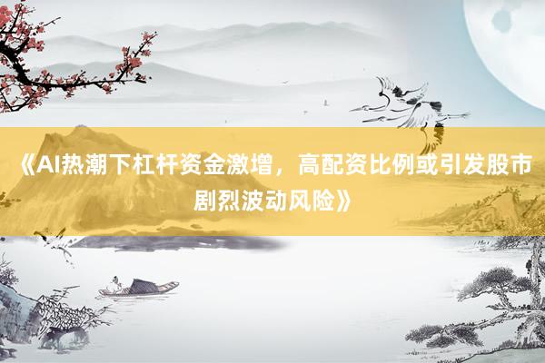 《AI热潮下杠杆资金激增，高配资比例或引发股市剧烈波动风险》