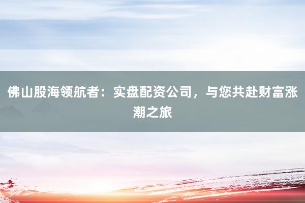 佛山股海领航者：实盘配资公司，与您共赴财富涨潮之旅