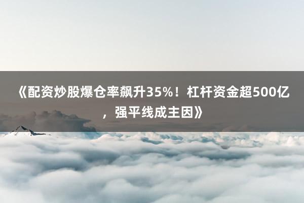 《配资炒股爆仓率飙升35%！杠杆资金超500亿，强平线成主因》
