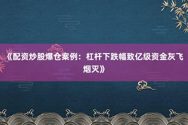《配资炒股爆仓案例：杠杆下跌幅致亿级资金灰飞烟灭》