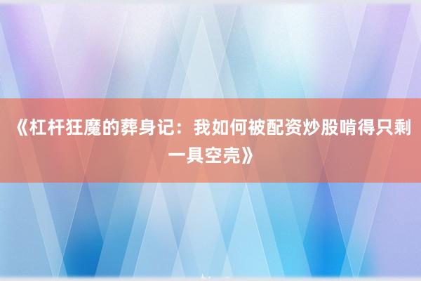《杠杆狂魔的葬身记：我如何被配资炒股啃得只剩一具空壳》