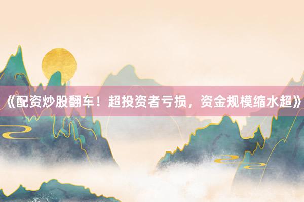 《配资炒股翻车！超投资者亏损，资金规模缩水超》