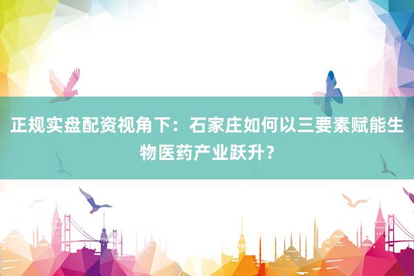 正规实盘配资视角下：石家庄如何以三要素赋能生物医药产业跃升？